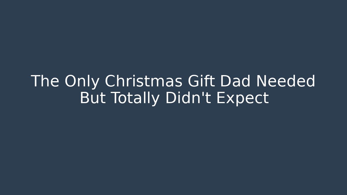 The Only Christmas Gift Dad Needed But Totally Didn’t Expect