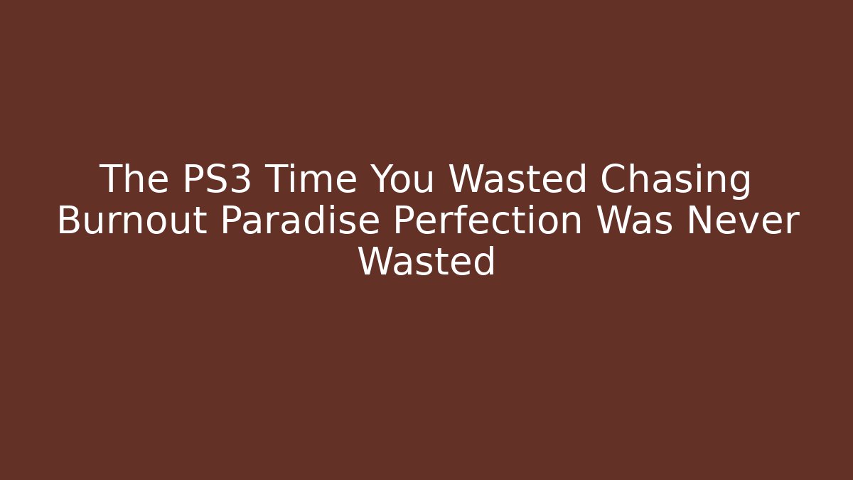 The PS3 Time You Wasted Chasing Burnout Paradise Perfection Was Never Wasted