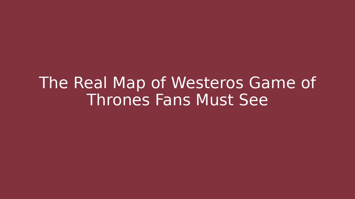 The Real Map of Westeros Game of Thrones Fans Must See