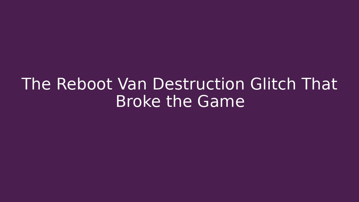 The Reboot Van Destruction Glitch That Broke the Game