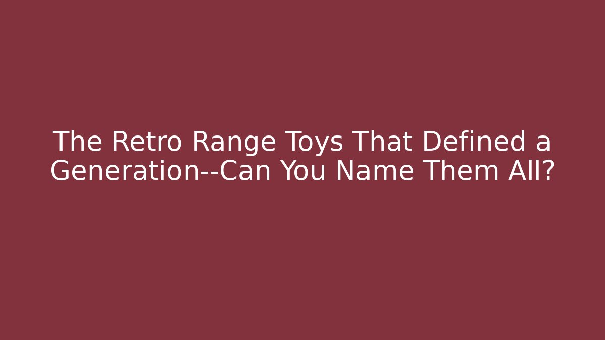 The Retro Range Toys That Defined a Generation—Can You Name Them All?