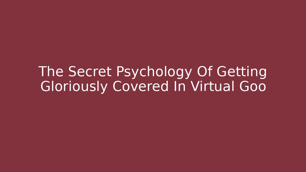 The Secret Psychology Of Getting Gloriously Covered In Virtual Goo