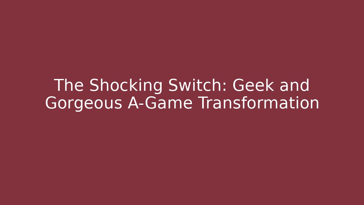The Shocking Switch: Geek and Gorgeous A-Game Transformation
