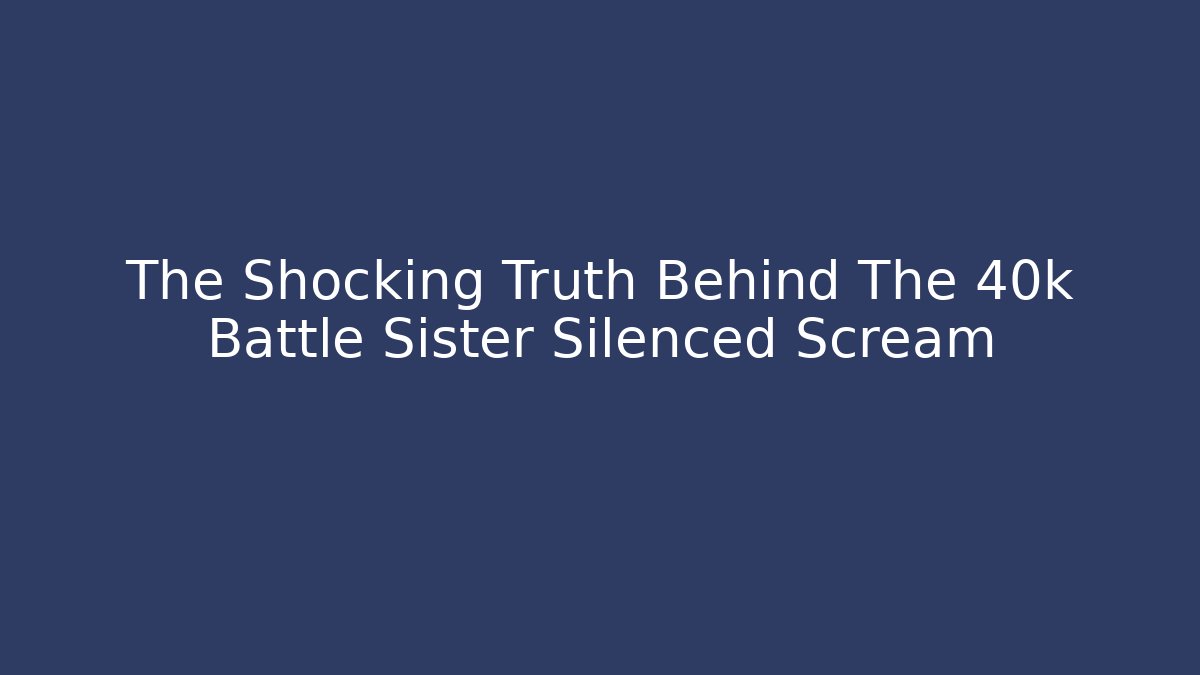 The Shocking Truth Behind The 40k Battle Sister Silenced Scream