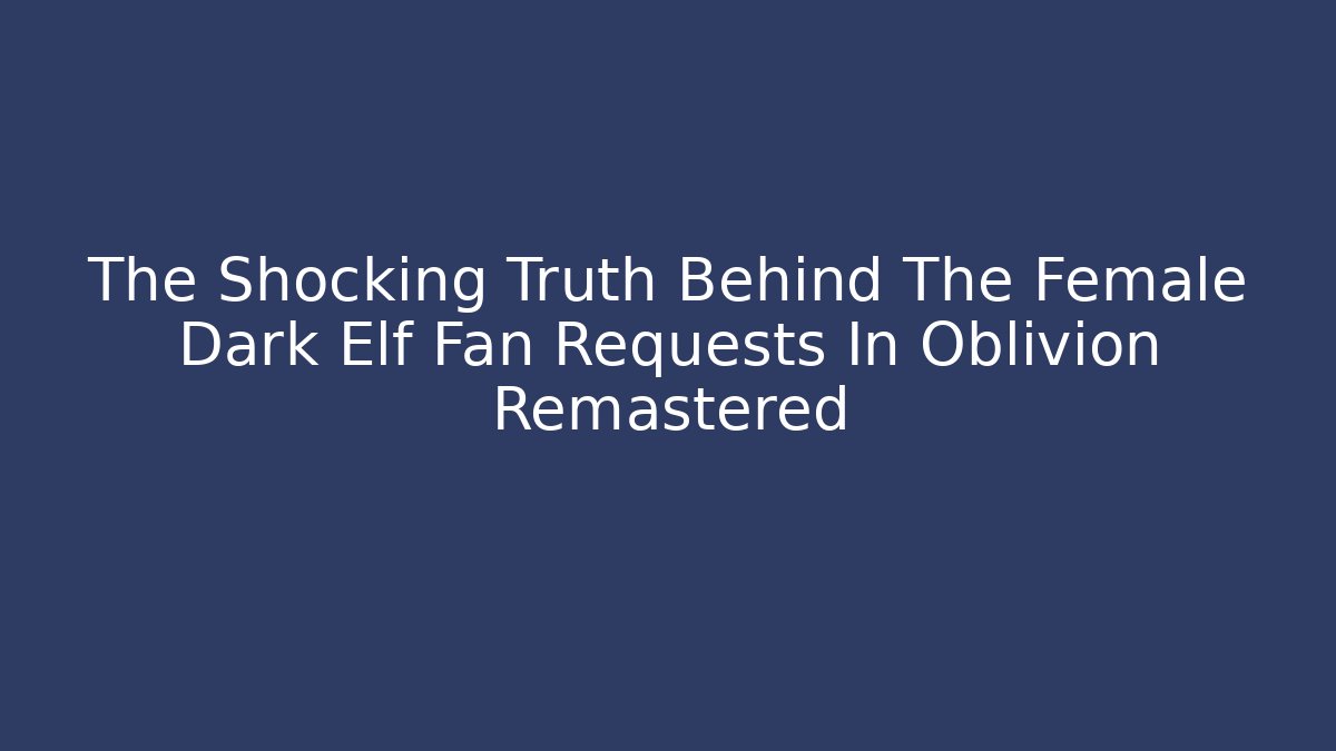 The Shocking Truth Behind The Female Dark Elf Fan Requests In Oblivion Remastered