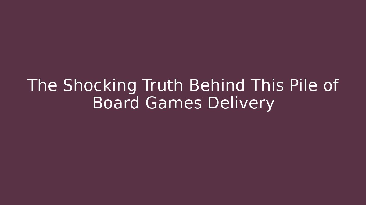 The Shocking Truth Behind This Pile of Board Games Delivery