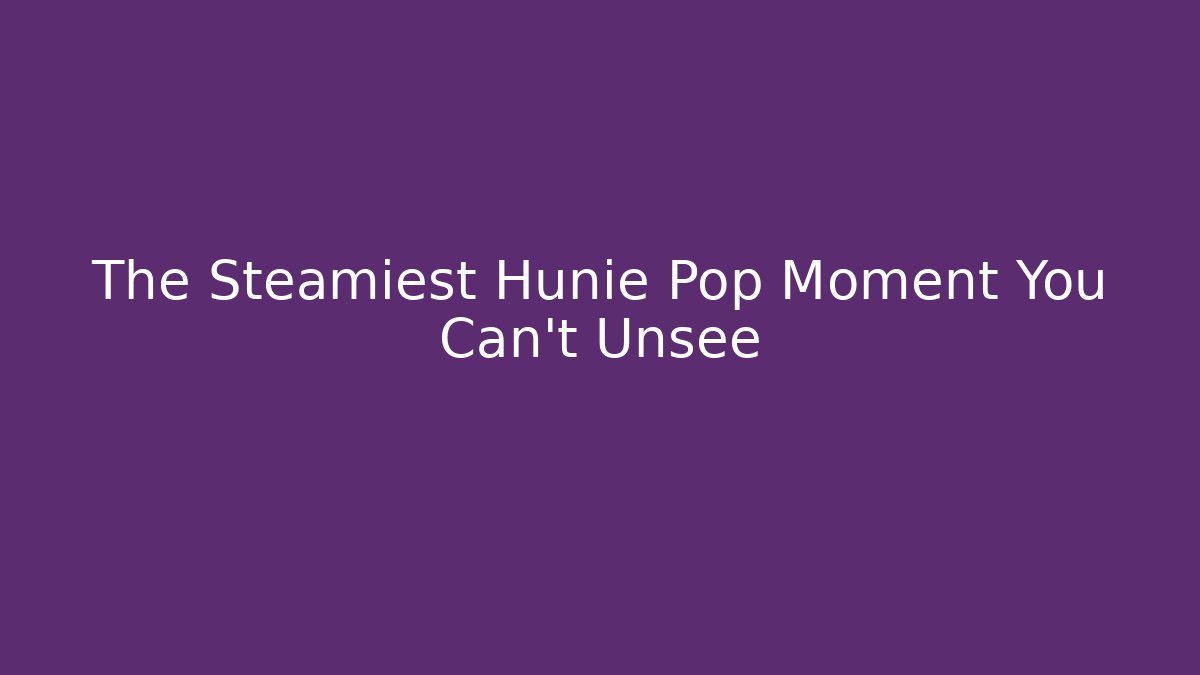 The Steamiest Hunie Pop Moment You Can't Unsee