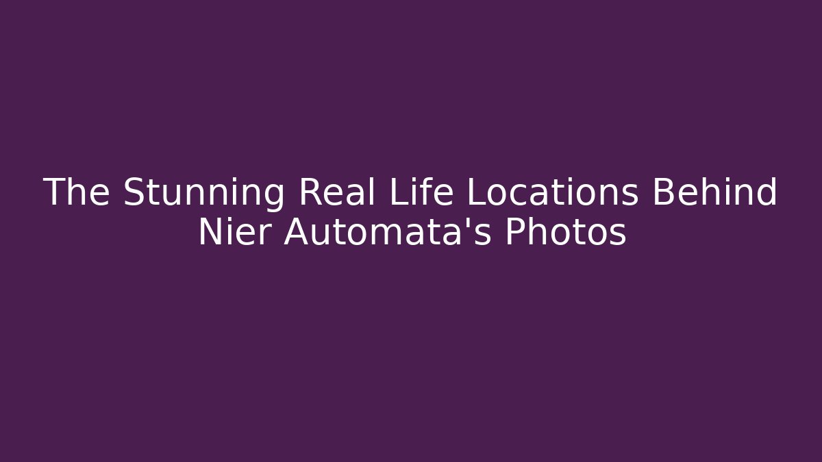 The Stunning Real Life Locations Behind Nier Automata's Photos
