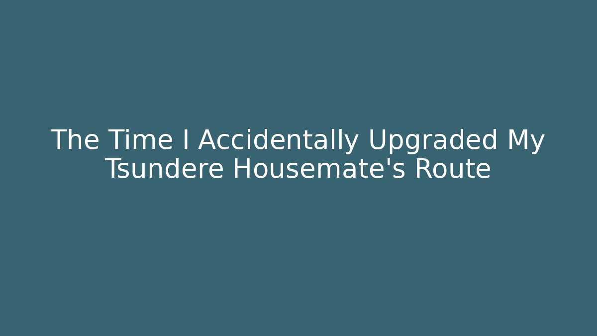 The Time I Accidentally Upgraded My Tsundere Housemate’s Route