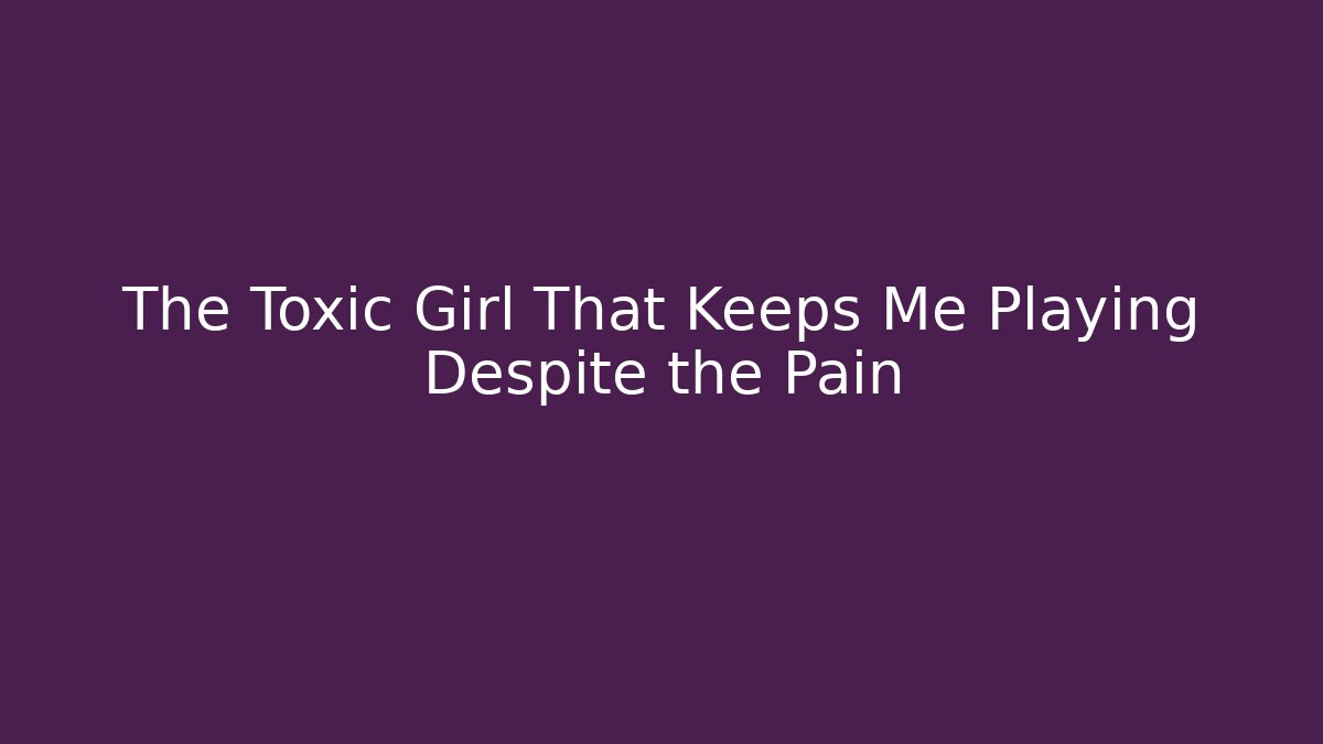 The Toxic Girl That Keeps Me Playing Despite the Pain