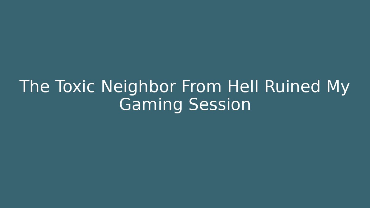 The Toxic Neighbor From Hell Ruined My Gaming Session