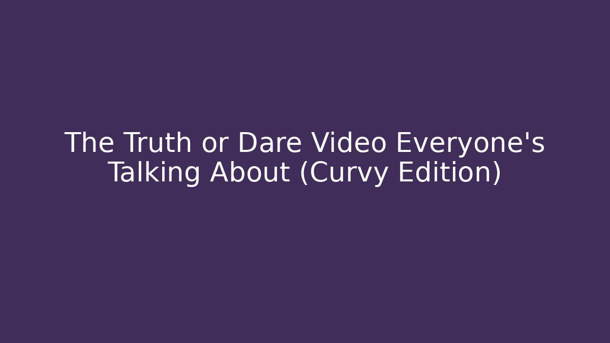 The Truth or Dare Video Everyone's Talking About (Curvy Edition)
