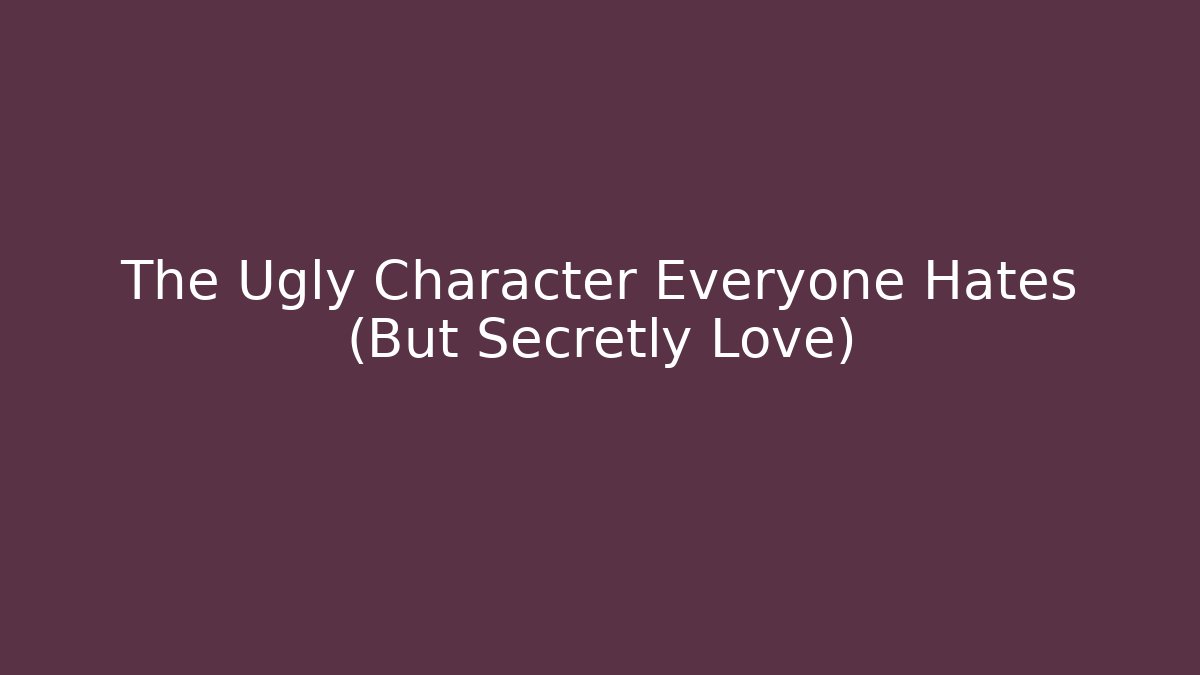 The Ugly Character Everyone Hates (But Secretly Love)