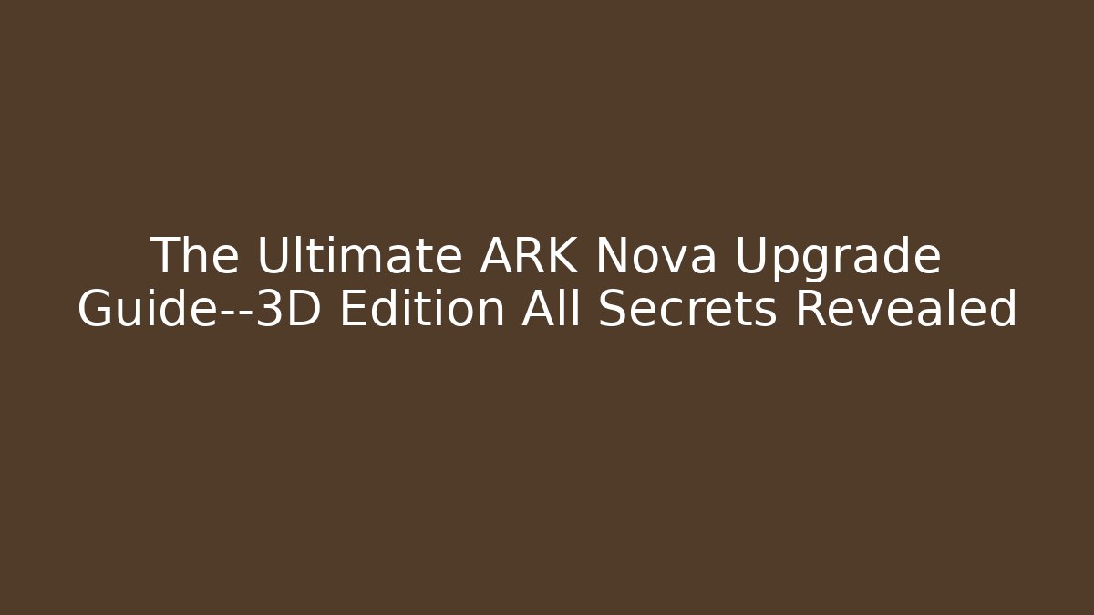The Ultimate ARK Nova Upgrade Guide—3D Edition All Secrets Revealed