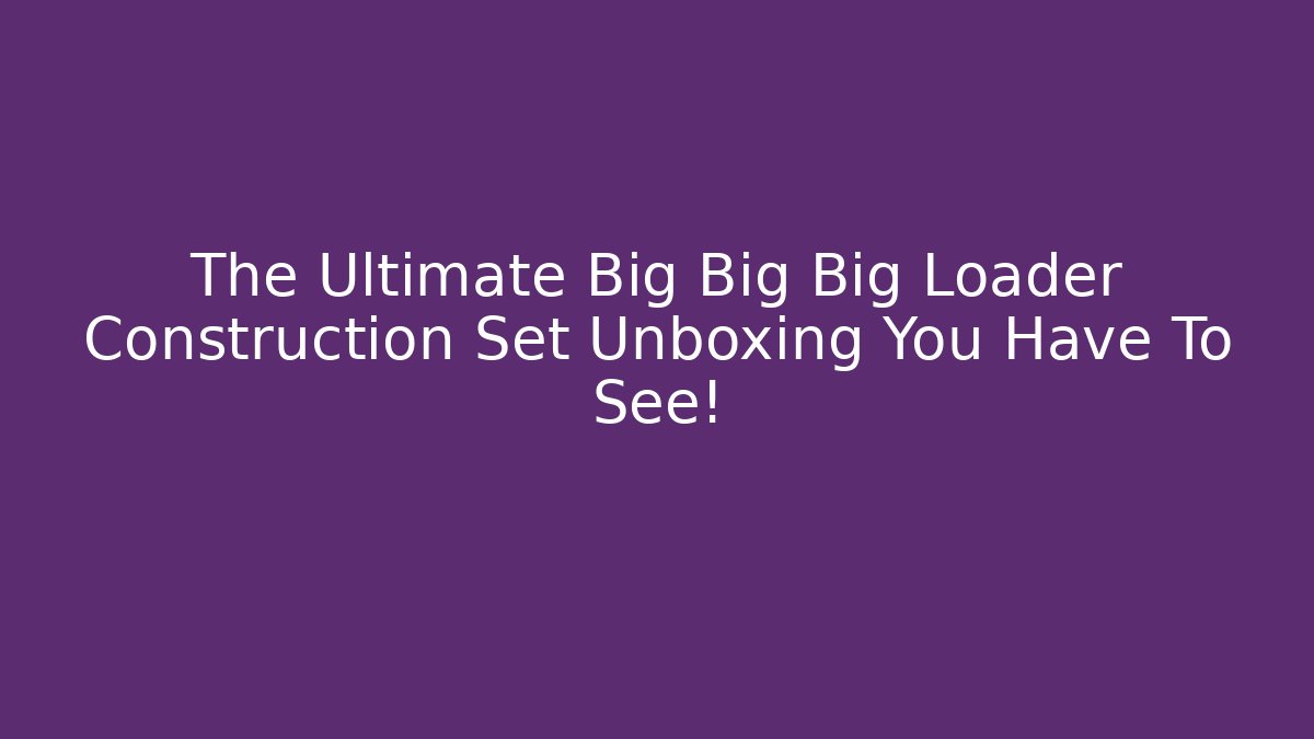 The Ultimate Big Big Big Loader Construction Set Unboxing You Have To See!