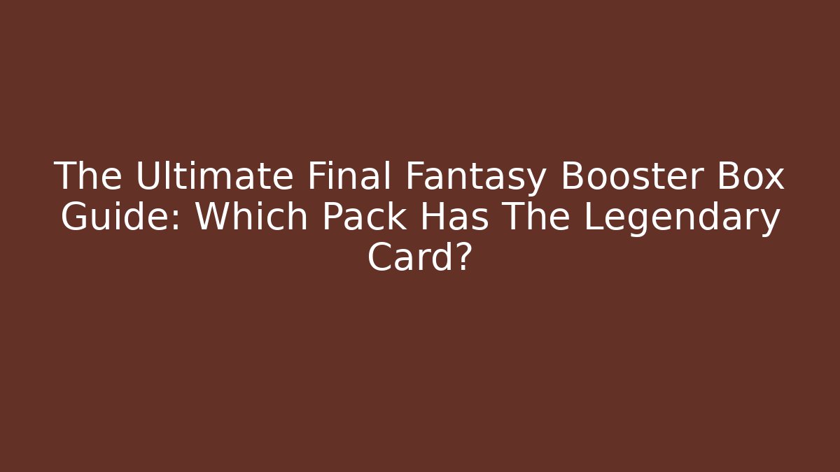 The Ultimate Final Fantasy Booster Box Guide: Which Pack Has The Legendary Card?