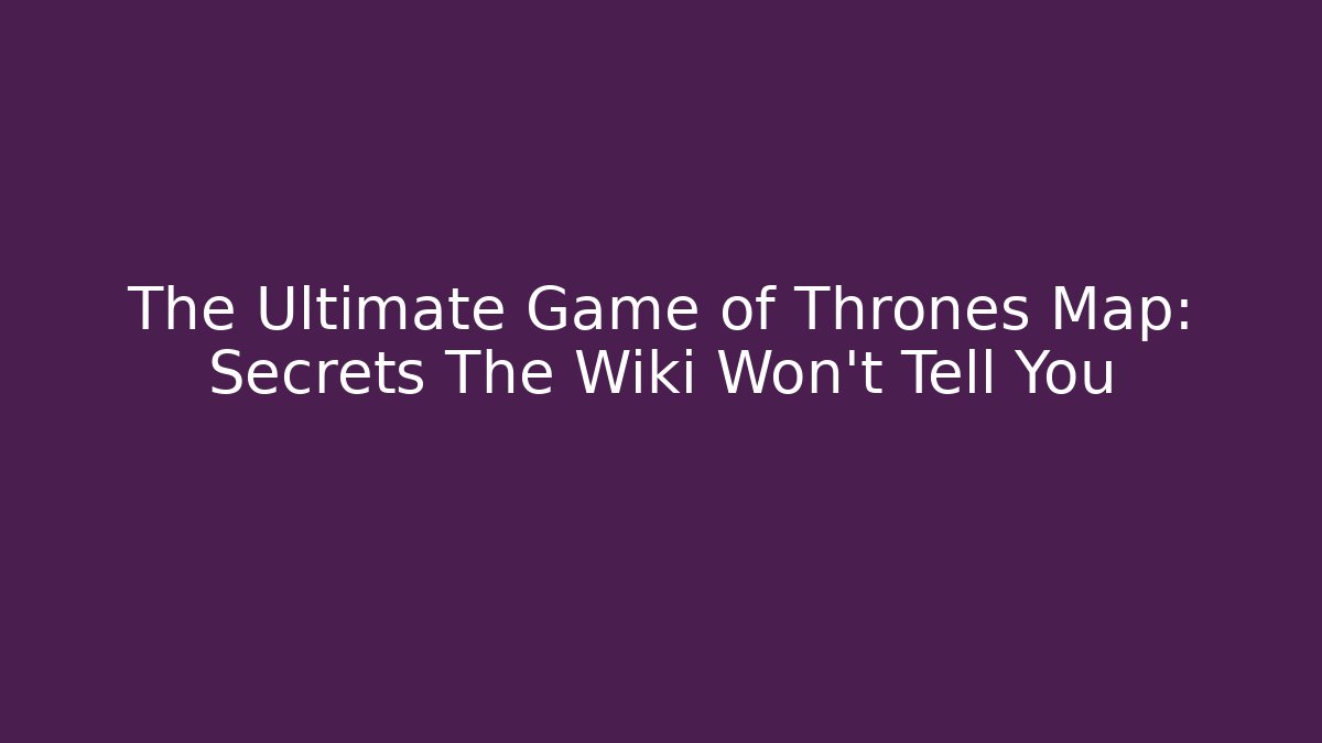 The Ultimate Game of Thrones Map: Secrets The Wiki Won't Tell You