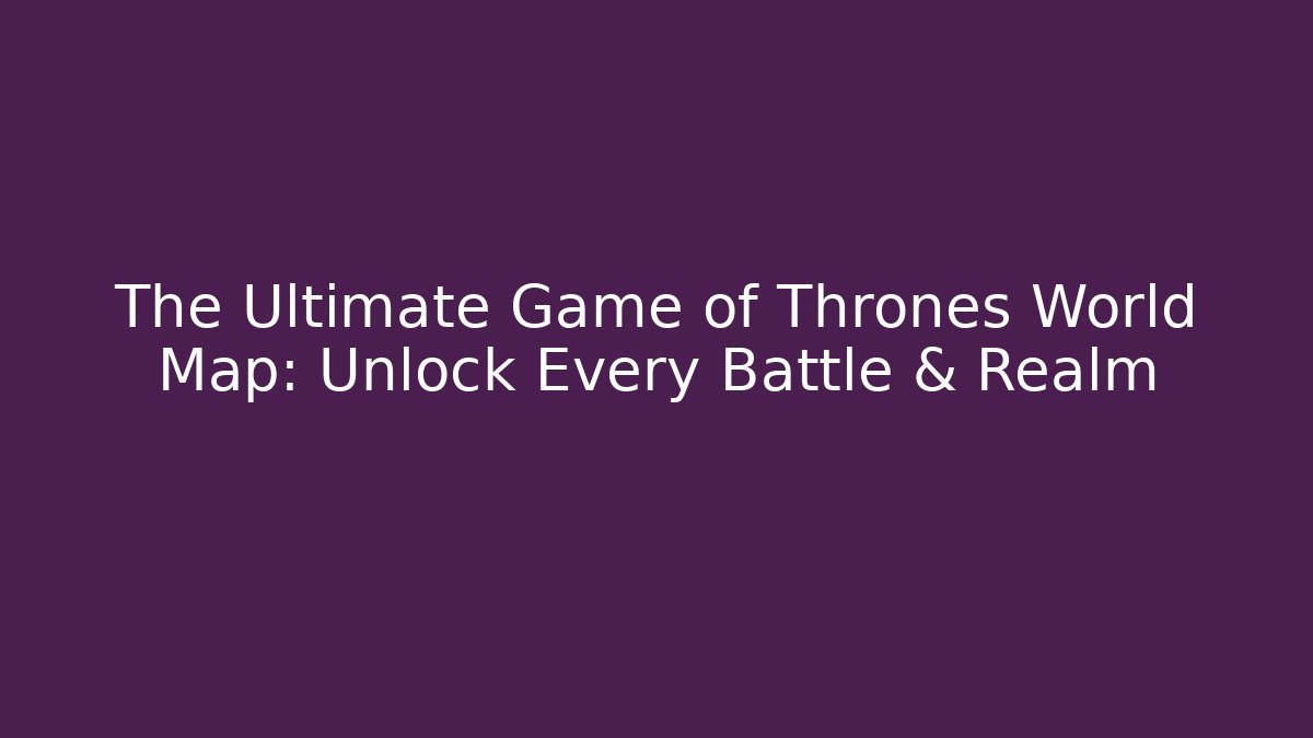 The Ultimate Game of Thrones World Map: Unlock Every Battle & Realm