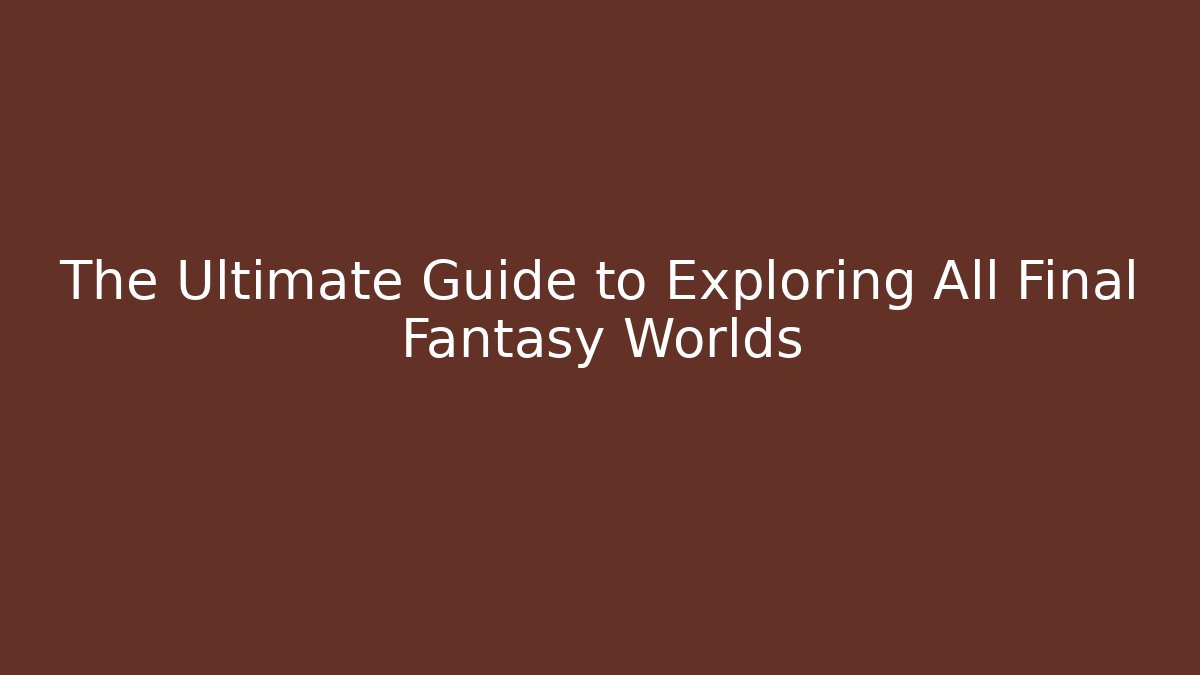 The Ultimate Guide to Exploring All Final Fantasy Worlds