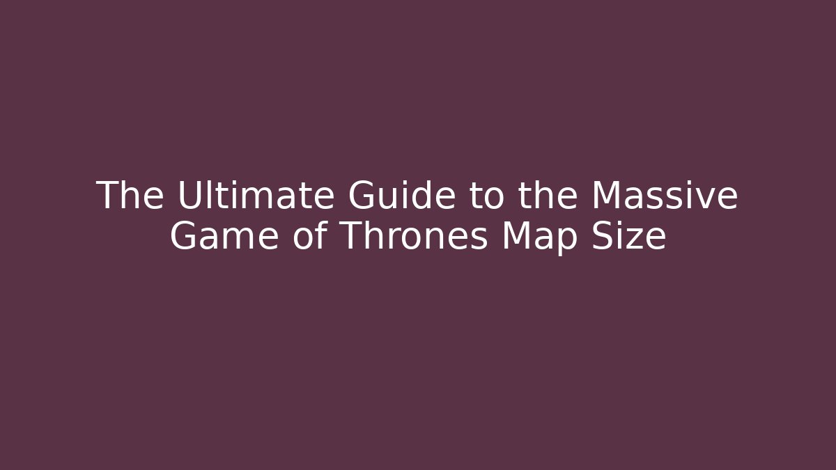 The Ultimate Guide to the Massive Game of Thrones Map Size