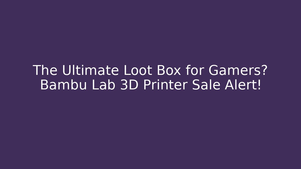 The Ultimate Loot Box for Gamers? Bambu Lab 3D Printer Sale Alert!