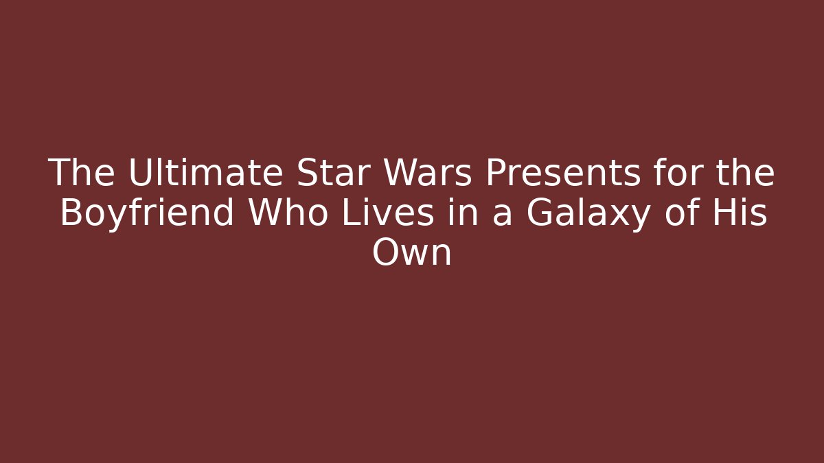 The Ultimate Star Wars Presents for the Boyfriend Who Lives in a Galaxy of His Own