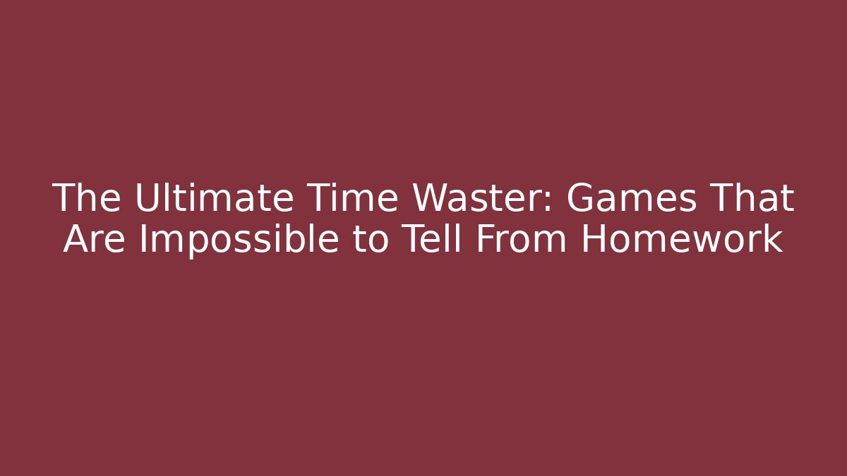 The Ultimate Time Waster: Games That Are Impossible to Tell From Homework