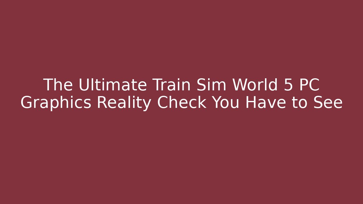The Ultimate Train Sim World 5 PC Graphics Reality Check You Have to See