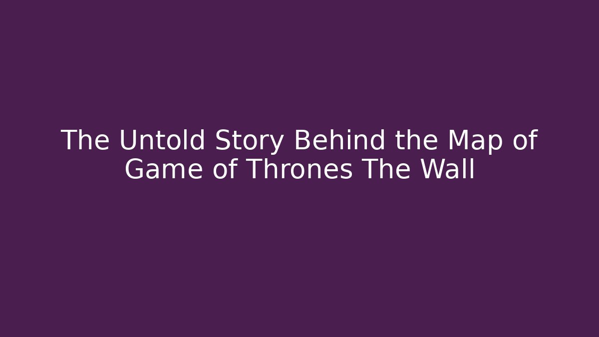 The Untold Story Behind the Map of Game of Thrones The Wall
