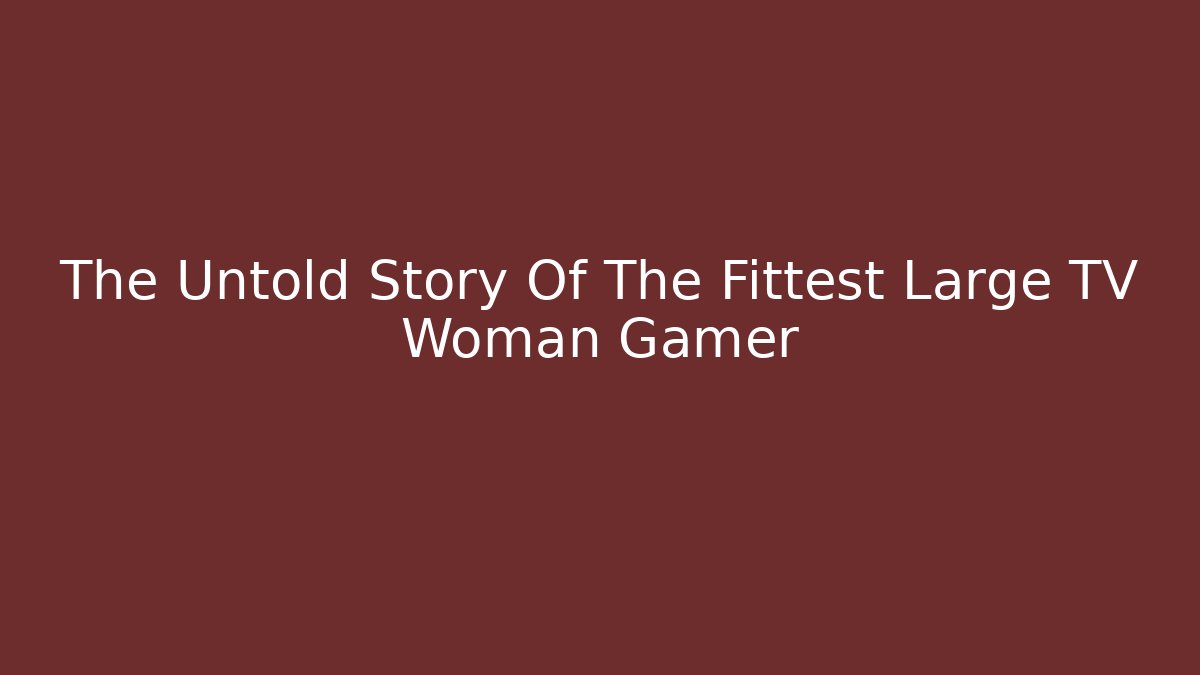 The Untold Story Of The Fittest Large TV Woman Gamer
