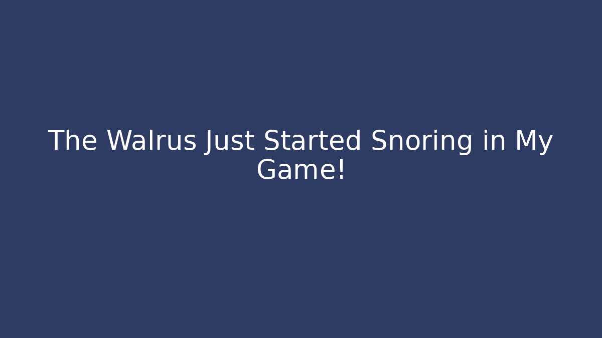 The Walrus Just Started Snoring in My Game!