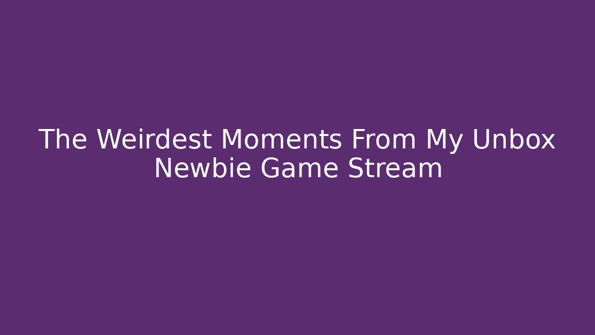 The Weirdest Moments From My Unbox Newbie Game Stream