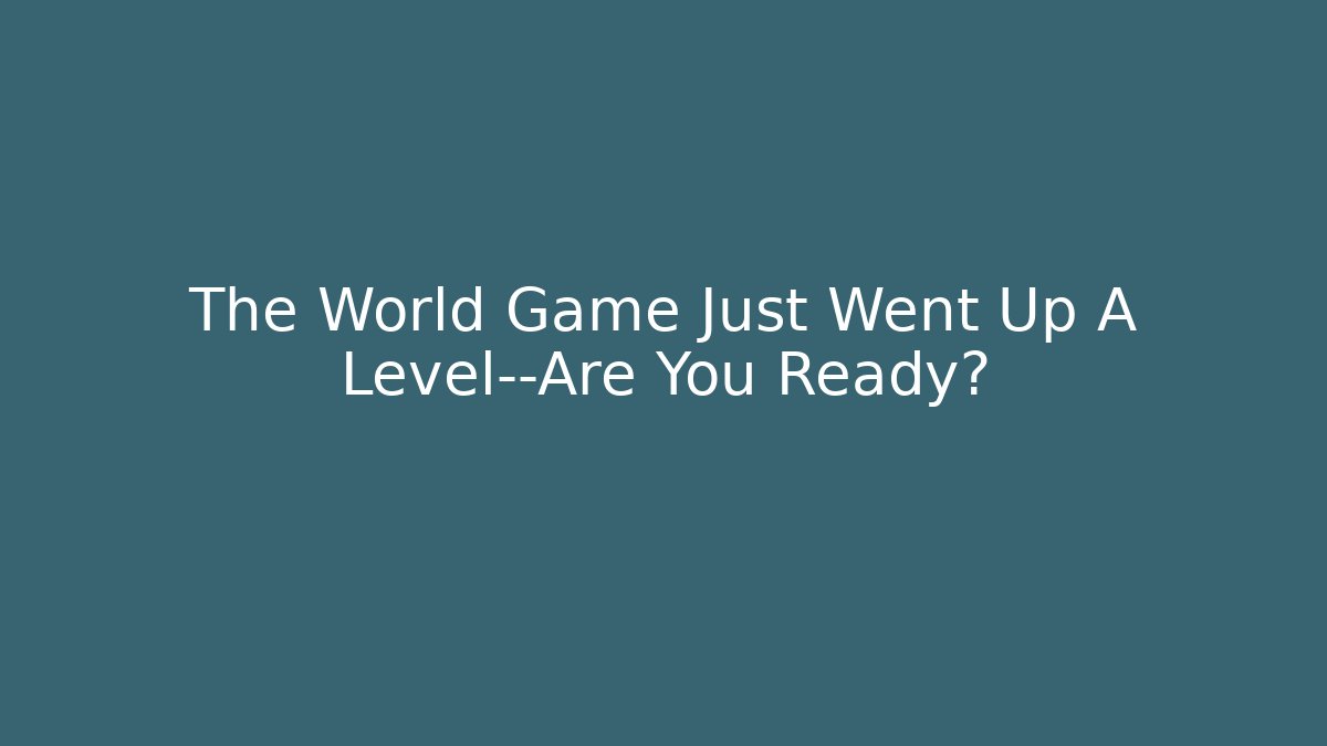 The World Game Just Went Up A Level—Are You Ready?
