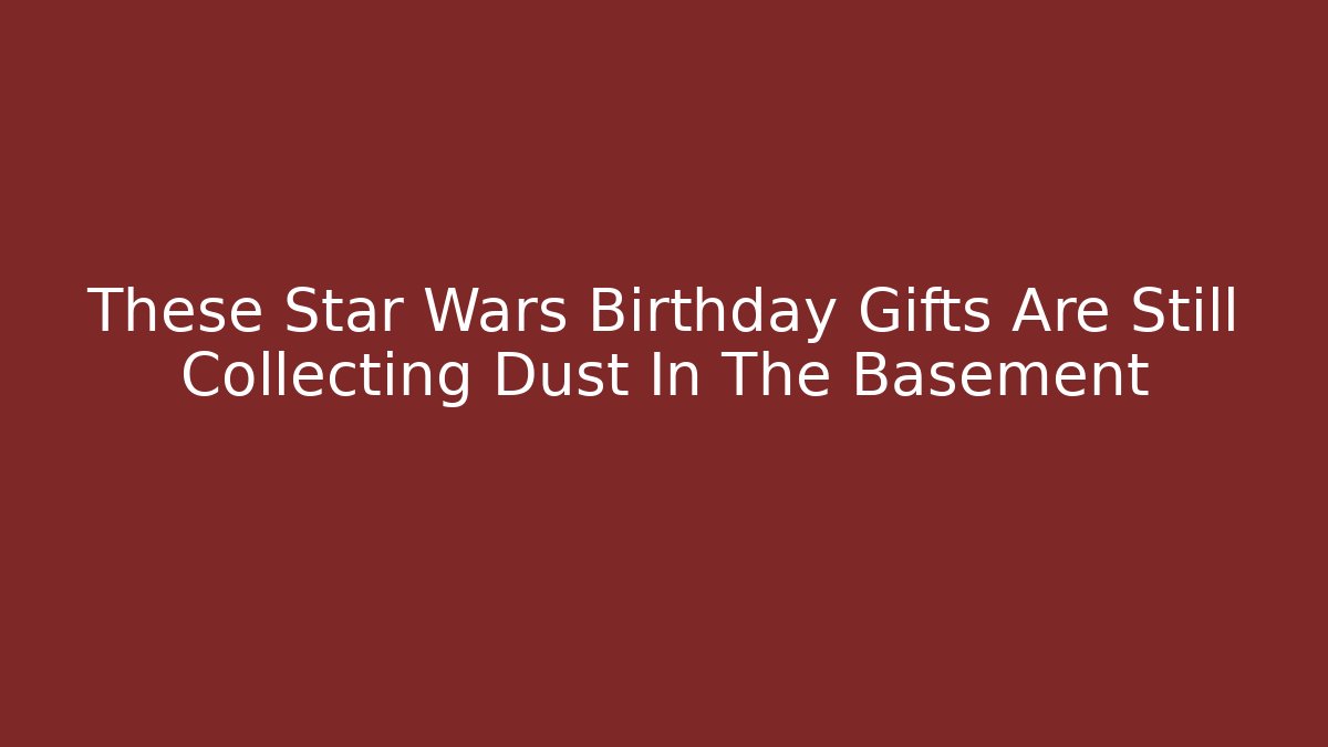 These Star Wars Birthday Gifts Are Still Collecting Dust In The Basement