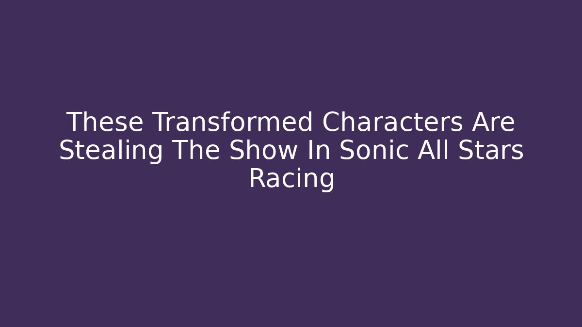 These Transformed Characters Are Stealing The Show In Sonic All Stars Racing