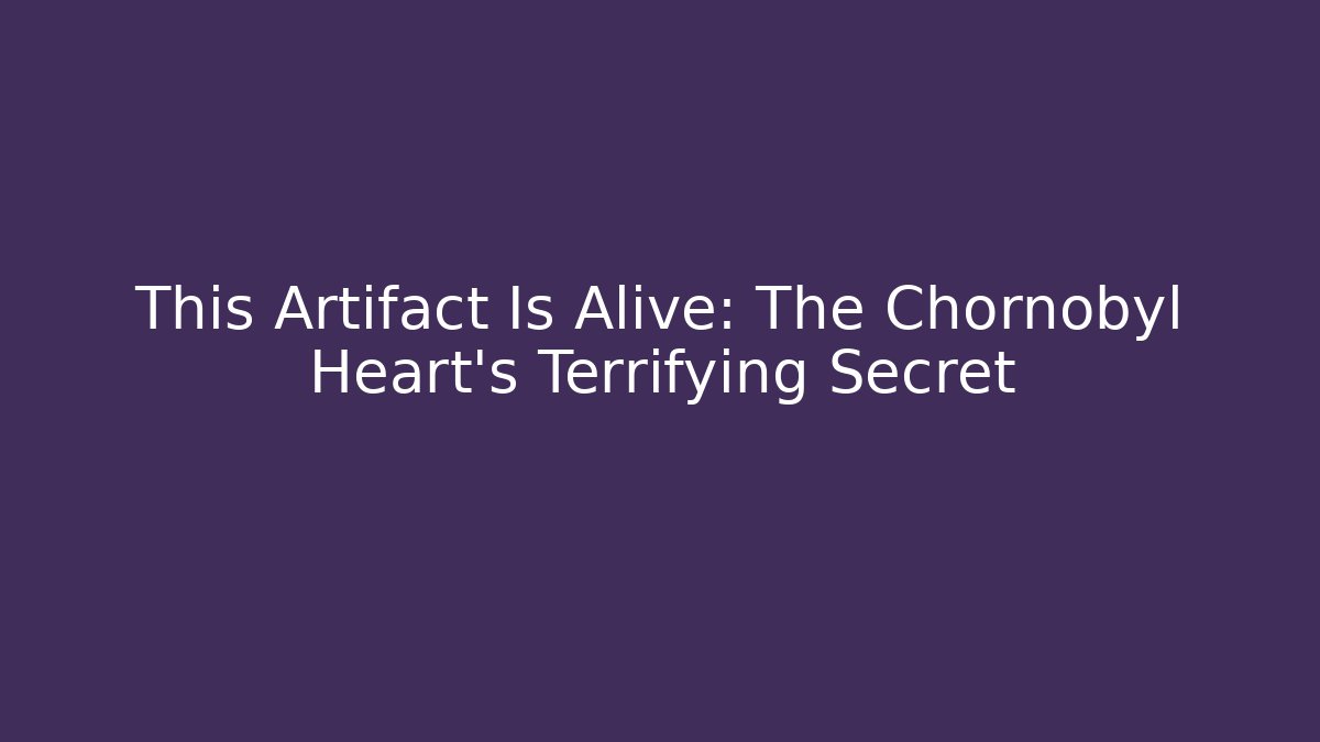 This Artifact Is Alive: The Chornobyl Heart's Terrifying Secret