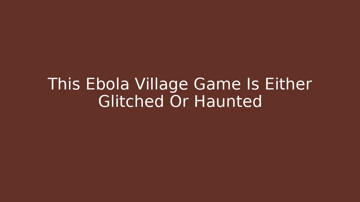 This Ebola Village Game Is Either Glitched Or Haunted