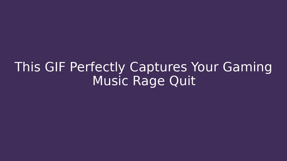 This GIF Perfectly Captures Your Gaming Music Rage Quit