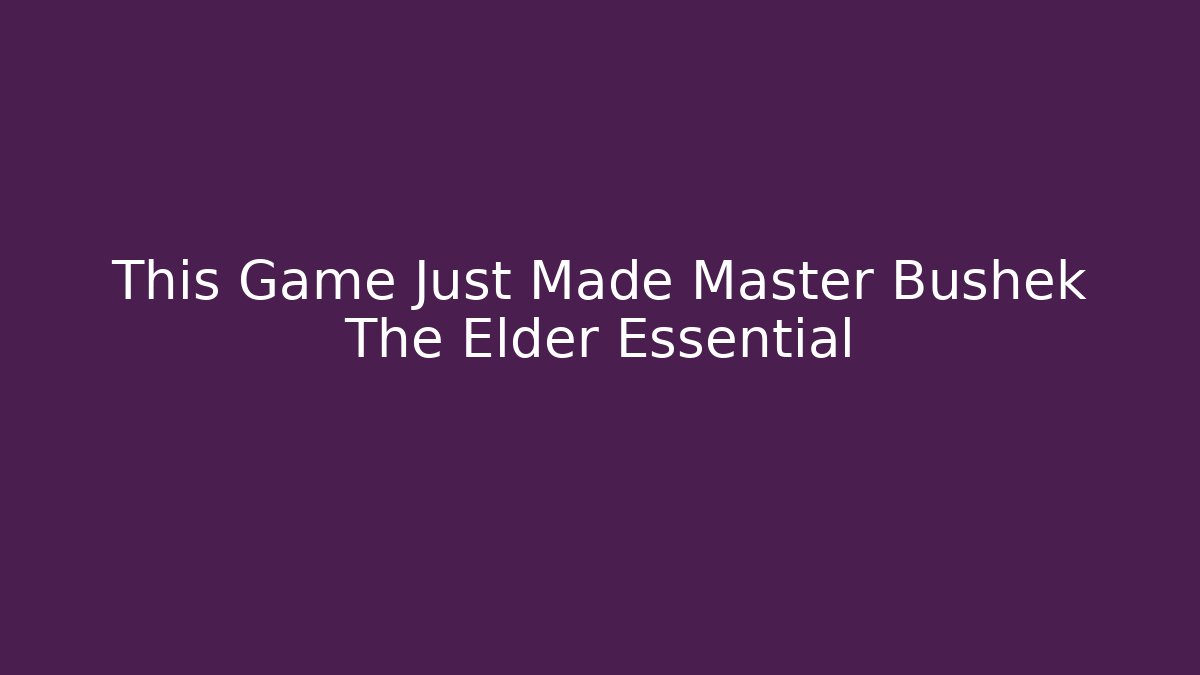 This Game Just Made Master Bushek The Elder Essential