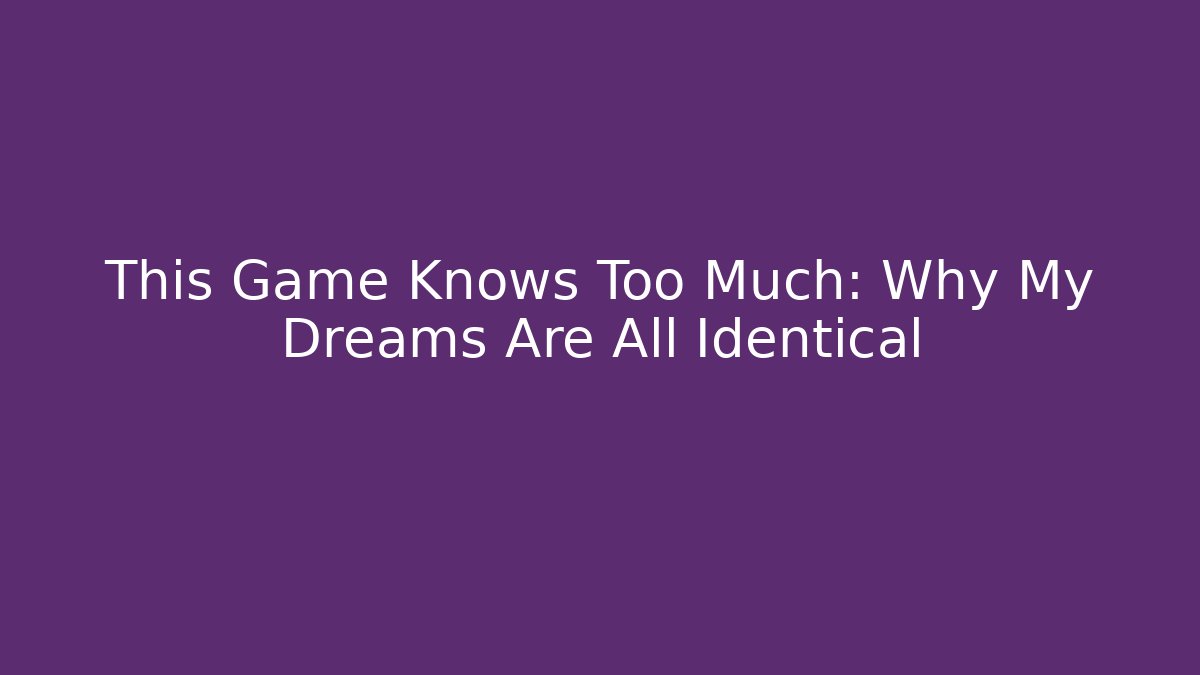 This Game Knows Too Much: Why My Dreams Are All Identical