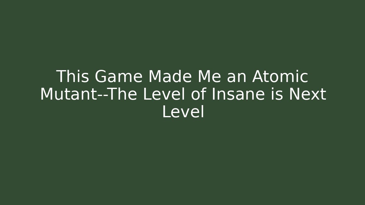 This Game Made Me an Atomic Mutant—The Level of Insane is Next Level