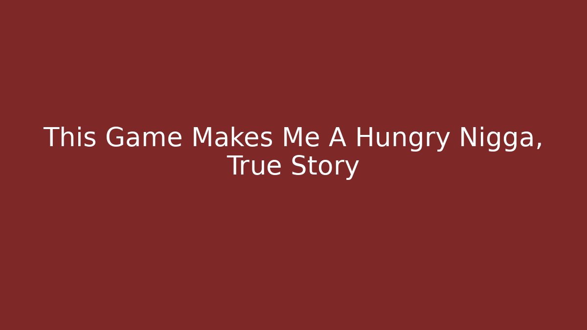 This Game Makes Me A Hungry Nigga, True Story