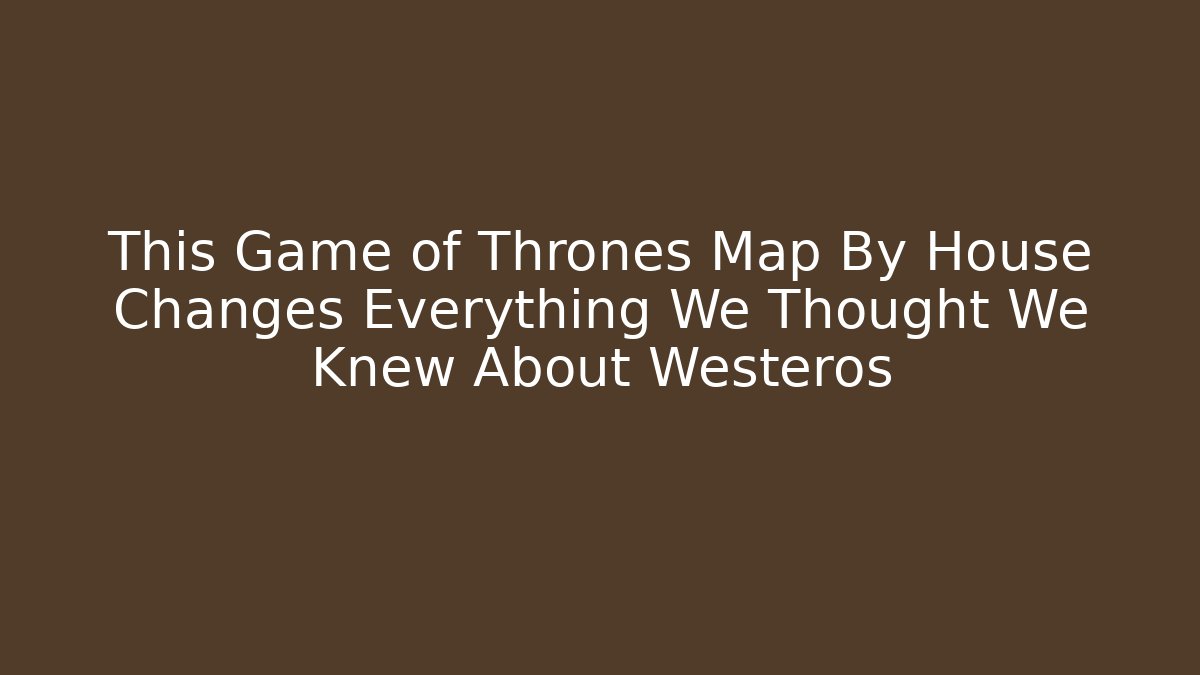This Game of Thrones Map By House Changes Everything We Thought We Knew About Westeros