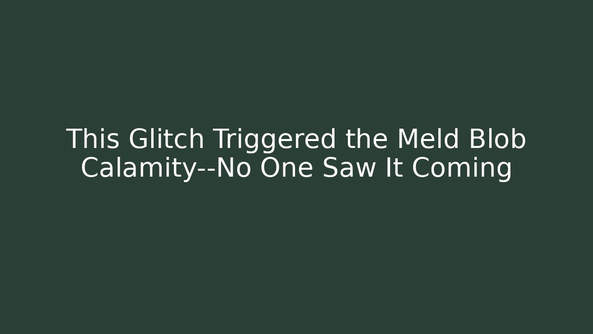 This Glitch Triggered the Meld Blob Calamity—No One Saw It Coming
