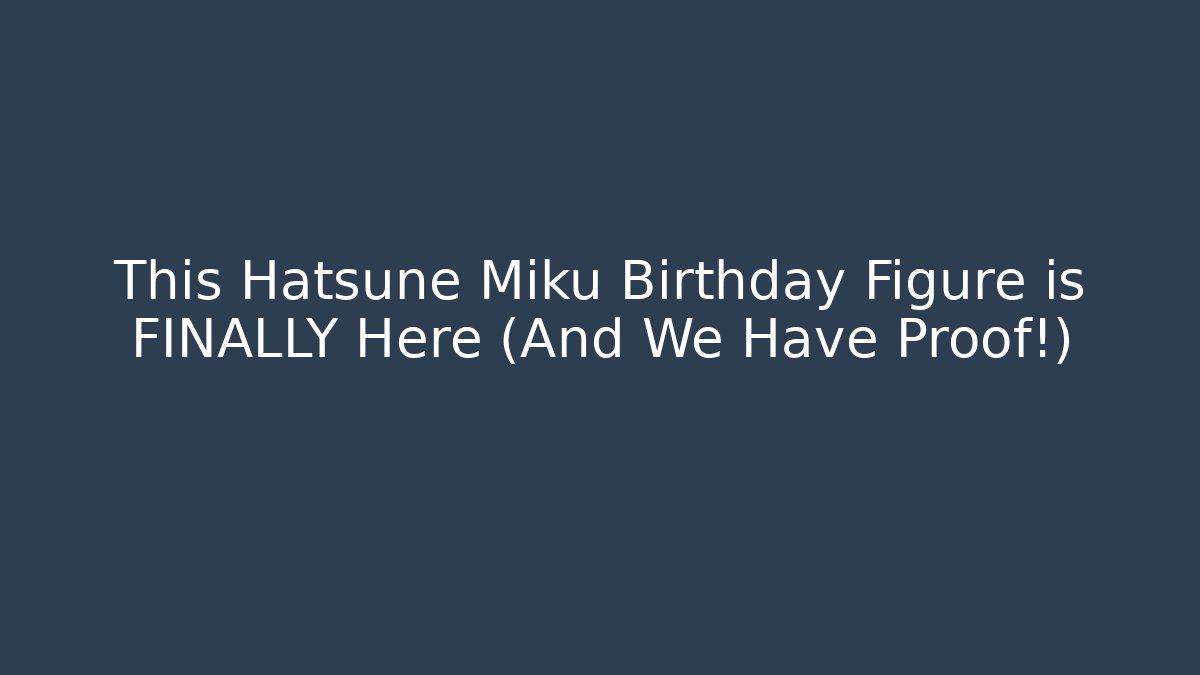 This Hatsune Miku Birthday Figure is FINALLY Here (And We Have Proof!)