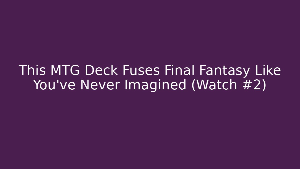 This MTG Deck Fuses Final Fantasy Like You've Never Imagined (Watch #2)