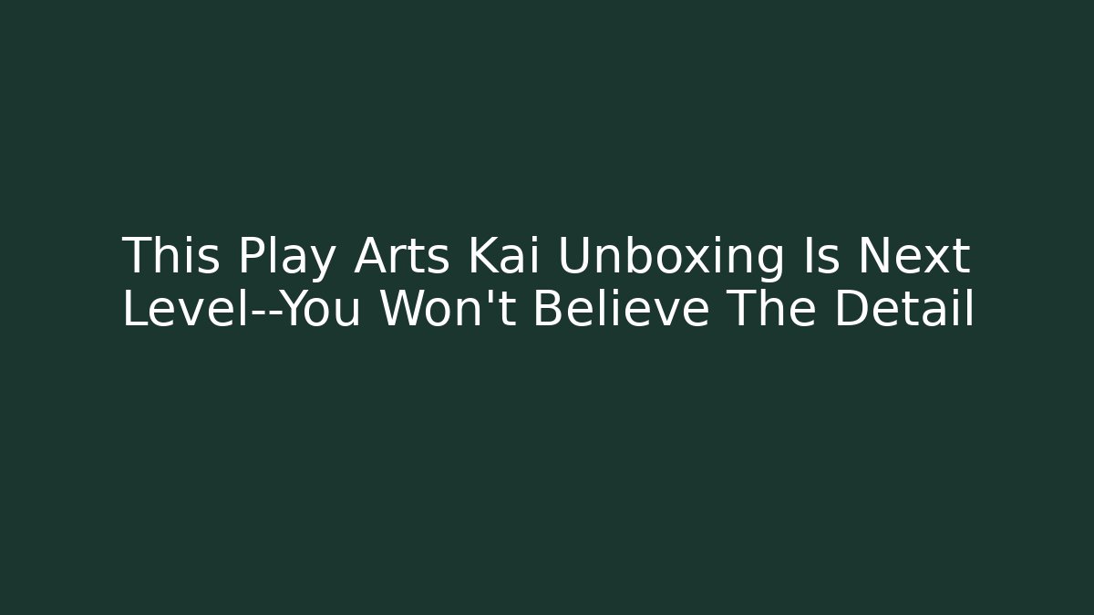 This Play Arts Kai Unboxing Is Next Level—You Won't Believe The Detail