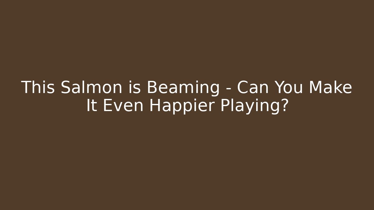 This Salmon is Beaming – Can You Make It Even Happier Playing?