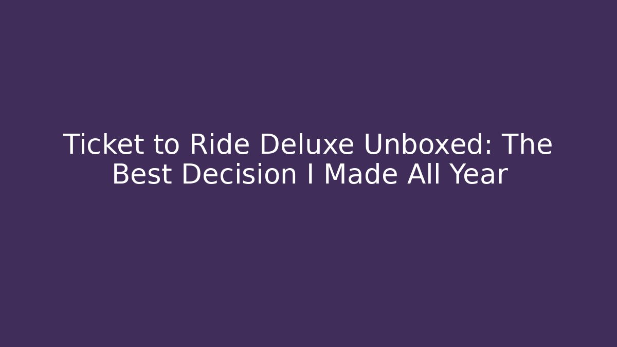 Ticket to Ride Deluxe Unboxed: The Best Decision I Made All Year
