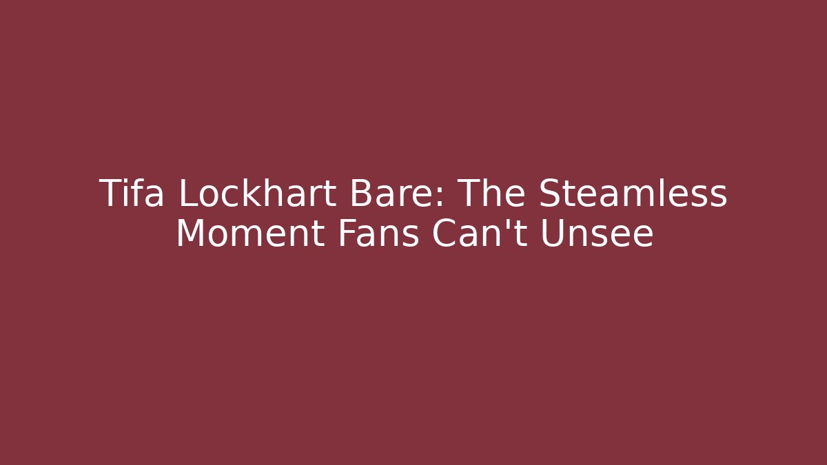 Tifa Lockhart Bare: The Steamless Moment Fans Can't Unsee
